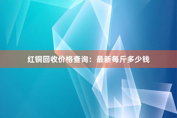 红铜回收价格查询：最新每斤多少钱